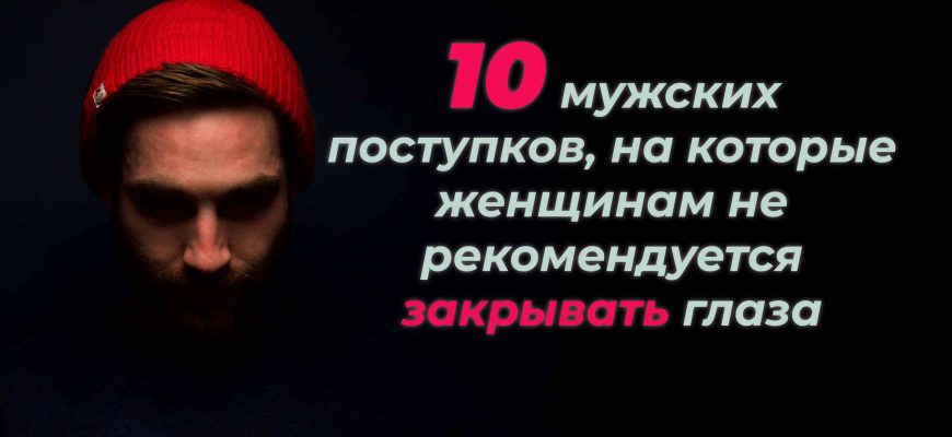 10 мужских поступков, на которые женщинам не рекомендуется закрывать глаза